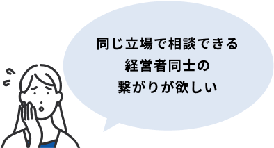 同じ立場で相談できる経営者同士の繋がりが欲しい